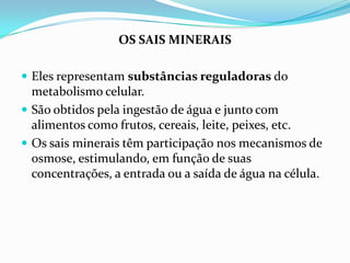 OS SAIS MINERAIS

 Eles representam substâncias reguladoras do
  metabolismo celular.
 São obtidos pela ingestão de água e junto com
  alimentos como frutos, cereais, leite, peixes, etc.
 Os sais minerais têm participação nos mecanismos de
  osmose, estimulando, em função de suas
  concentrações, a entrada ou a saída de água na célula.
 