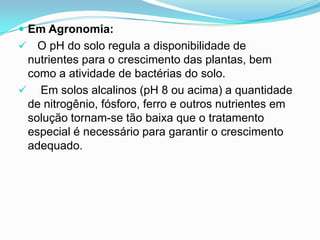  Em Agronomia:
 O pH do solo regula a disponibilidade de
 nutrientes para o crescimento das plantas, bem
 como a atividade de bactérias do solo.
 Em solos alcalinos (pH 8 ou acima) a quantidade
 de nitrogênio, fósforo, ferro e outros nutrientes em
 solução tornam-se tão baixa que o tratamento
 especial é necessário para garantir o crescimento
 adequado.
 