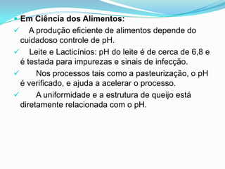 Em Ciência dos Alimentos:
    A produção eficiente de alimentos depende do
  cuidadoso controle de pH.
 Leite e Lacticínios: pH do leite é de cerca de 6,8 e
  é testada para impurezas e sinais de infecção.
      Nos processos tais como a pasteurização, o pH
  é verificado, e ajuda a acelerar o processo.
      A uniformidade e a estrutura de queijo está
  diretamente relacionada com o pH.
 