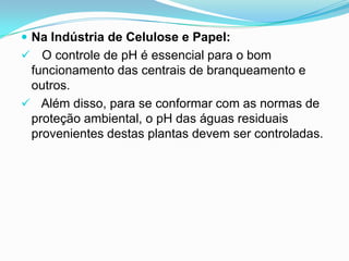 Na Indústria de Celulose e Papel:
 O controle de pH é essencial para o bom
 funcionamento das centrais de branqueamento e
 outros.
 Além disso, para se conformar com as normas de
 proteção ambiental, o pH das águas residuais
 provenientes destas plantas devem ser controladas.
 