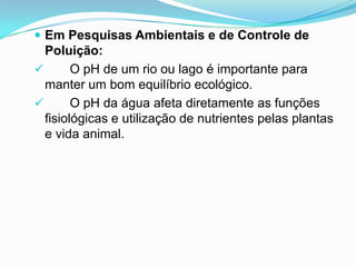 Em Pesquisas Ambientais e de Controle de
  Poluição:
       O pH de um rio ou lago é importante para
  manter um bom equilíbrio ecológico.
       O pH da água afeta diretamente as funções
  fisiológicas e utilização de nutrientes pelas plantas
  e vida animal.
 