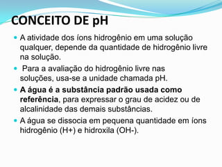 CONCEITO DE pH
 A atividade dos íons hidrogênio em uma solução
  qualquer, depende da quantidade de hidrogênio livre
  na solução.
 Para a avaliação do hidrogênio livre nas
  soluções, usa-se a unidade chamada pH.
 A água é a substância padrão usada como
  referência, para expressar o grau de acidez ou de
  alcalinidade das demais substâncias.
 A água se dissocia em pequena quantidade em íons
  hidrogênio (H+) e hidroxila (OH-).
 