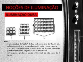 DIREÇÃO DE PROGRAMAS
NOÇÕES DE ILUMINAÇÃO
ILUMINAÇÃO DURA

Brut:
É uma espécie de "calha" de luz, onde uma série de "faróis" são
colocados em série, promovendo uma luz muito intensa e aberta.
É luz dura, mas geralmente, quando usada em estúdio, é rebatida
para funcionar como luz geral ou luz de enchimento.
Em pequenas produções usa-se o Mini-Brut, de três séries de 2
faróis.

 