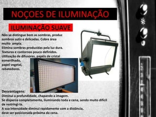 DIREÇÃO DE PROGRAMAS
NOÇOES DE ILUMINAÇÃO
ILUMINAÇÃO SUAVE
Não se distingue bem as sombras, produz
sombras sutis e delicadas. Cobre área
muito ampla.
Elimina sombras produzidas pela luz dura.
Texturas e contornos pouco definidos.
Utilização de difusores, papéis de cristal
esmerilhado,
papel vegetal,
rebatedores.

Desvantagens:
Diminui a profundidade, chapando a imagem.
Se dispersa completamente, iluminando toda a cena, sendo muito difícil
de restringi-la.
A sua intensidade diminui rapidamente com a distância,
deve ser posicionada próxima da cena.

 
