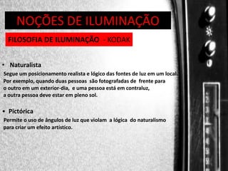DIREÇÃO DE PROGRAMAS
NOÇÕES DE ILUMINAÇÃO
FILOSOFIA DE ILUMINAÇÃO - KODAK
• Naturalista
Segue um posicionamento realista e lógico das fontes de luz em um local.
Por exemplo, quando duas pessoas são fotografadas de frente para
o outro em um exterior-dia, e uma pessoa está em contraluz,
a outra pessoa deve estar em pleno sol.

• Pictórica
Permite o uso de ângulos de luz que violam a lógica do naturalismo
para criar um efeito artístico.

 