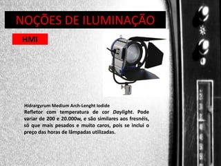 DIREÇÃO DE PROGRAMAS
NOÇÕES DE ILUMINAÇÃO
HMI

Hidrargyrum Medium Arch-Lenght Iodide

Refletor com temperatura de cor Daylight. Pode
variar de 200 e 20.000w, e são similares aos fresnéis,
só que mais pesados e muito caros, pois se inclui o
preço das horas de lâmpadas utilizadas.

 
