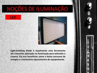 DIREÇÃO DE PROGRAMAS
NOÇÕES DE ILUMINAÇÃO
LED

Light-Emitting Diode é atualmente uma ferramenta
em crescente aplicação na iluminação para televisão e
cinema. Ela traz benefícios como o baixo consumo de
energia e o baixíssimo aquecimento do equipamento.

 