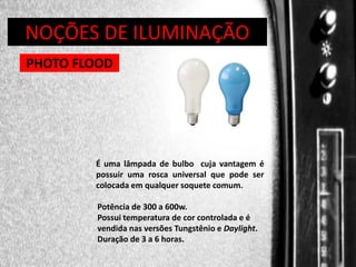 DIREÇÃO DE PROGRAMAS
NOÇÕES DE ILUMINAÇÃO
PHOTO FLOOD

É uma lâmpada de bulbo cuja vantagem é
possuir uma rosca universal que pode ser
colocada em qualquer soquete comum.
Potência de 300 a 600w.
Possui temperatura de cor controlada e é
vendida nas versões Tungstênio e Daylight.
Duração de 3 a 6 horas.

 