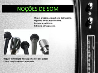 DIREÇÃO DE PROGRAMAS
NOÇÕES DE SOM
O som proporciona realismo às imagens.
Legitima o discurso narrativo.
Envolve a audiência.
Estimula a imaginação.

Requer a utilização de equipamentos adequados
E uma seleção artística adequada.

 