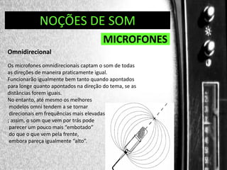 DIREÇÃO DE PROGRAMAS
NOÇÕES DE SOM

MICROFONES
Omnidirecional
Os microfones omnidirecionais captam o som de todas
as direções de maneira praticamente igual.
Funcionarão igualmente bem tanto quando apontados
para longe quanto apontados na direção do tema, se as
distâncias forem iguais.
No entanto, até mesmo os melhores
modelos omni tendem a se tornar
direcionais em frequências mais elevadas
; assim, o som que vem por trás pode
parecer um pouco mais “embotado”
do que o que vem pela frente,
embora pareça igualmente “alto”.

 