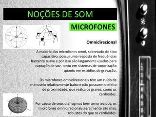 DIREÇÃO DE PROGRAMAS
NOÇÕES DE SOM

MICROFONES
Omnidirecional
A maioria dos microfones omni, sobretudo do tipo
capacitivo, possui uma resposta de frequências
bastante suave e por isso são largamente usados para
captação de voz, tanto em sistemas de sonorização
quanto em estúdios de gravação.
Os microfones omnidirecionais têm um ruído de
manuseio relativamente baixo e não possuem o efeito
de proximidade, que realça os graves, como os
cardioides.
Por causa de seus diafragmas bem amortecidos, os
microfones omnidirecionais geralmente são mais
robustos do que os cardióides.

 