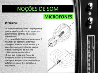 DIREÇÃO DE PROGRAMAS
NOÇÕES DE SOM

MICROFONES
Direcional
Os microfones direcionais são projetados
para responder melhor a sons que vêm
pela frente (e por trás, no caso dos
bidirecionais).
Essa capacidade direcional geralmente é
resultado de aberturas externas e
passagens internas no microfone, que
permitem que o som alcance os dois
lados do diafragma de maneira
cuidadosamente controlada.
O som que chega pela frente do
microfone ajudará a movimentar o
diafragma, enquanto o som que chega
pela lateral ou por trás cancelará o
movimento.

 