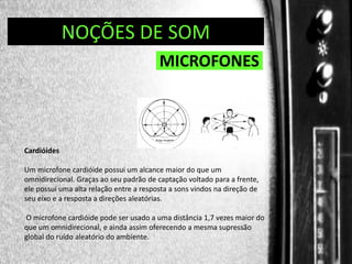 DIREÇÃO DE PROGRAMAS
NOÇÕES DE SOM

MICROFONES

Cardióides
Um microfone cardióide possui um alcance maior do que um
omnidirecional. Graças ao seu padrão de captação voltado para a frente,
ele possui uma alta relação entre a resposta a sons vindos na direção de
seu eixo e a resposta a direções aleatórias.
O microfone cardióide pode ser usado a uma distância 1,7 vezes maior do
que um omnidirecional, e ainda assim oferecendo a mesma supressão
global do ruído aleatório do ambiente.

 