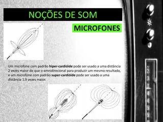 DIREÇÃO DE PROGRAMAS
NOÇÕES DE SOM

MICROFONES

Um microfone com padrão hiper-cardióide pode ser usado a uma distância
2 vezes maior do que o omnidirecional para produzir um mesmo resultado,
e um microfone com padrão super-cardióide pode ser usado a uma
distância 1,9 vezes maior.

 