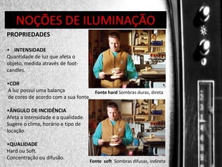 DIREÇÃO DE PROGRAMAS
NOÇÕES DE ILUMINAÇÃO
PROPRIEDADES
• INTENSIDADE
Quantidade de luz que afeta o
objeto, medida através de footcandles.
•COR
A luz possui uma balança
Fonte hard Sombras duras, direta
de cores de acordo com a sua fonte.
•ÂNGULO DE INCIDÊNCIA
Afeta a intensidade e a qualidade.
Sugere o clima, horário e tipo de
locação.
•QUALIDADE
Hard ou Soft.
Concentração ou difusão.

Fonte soft Sombras difusas, indireta

 