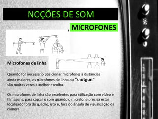 DIREÇÃO DE PROGRAMAS
NOÇÕES DE SOM

MICROFONES

Microfones de linha
Quando for necessário posicionar microfones a distâncias
ainda maiores, os microfones de linha ou “shotgun”
são muitas vezes a melhor escolha.
Os microfones de linha são excelentes para utilização com vídeo e
filmagens, para captar o som quando o microfone precisa estar
localizado fora do quadro, isto é, fora do ângulo de visualização da
câmera.

 
