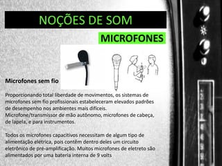 DIREÇÃO DE PROGRAMAS
NOÇÕES DE SOM

MICROFONES

Microfones sem fio
Proporcionando total liberdade de movimentos, os sistemas de
microfones sem fio profissionais estabeleceram elevados padrões
de desempenho nos ambientes mais difíceis.
Microfone/transmissor de mão autônomo, microfones de cabeça,
de lapela, e para instrumentos.
Todos os microfones capacitivos necessitam de algum tipo de
alimentação elétrica, pois contêm dentro deles um circuito
eletrônico de pré-amplificação. Muitos microfones de eletreto são
alimentados por uma bateria interna de 9 volts

 