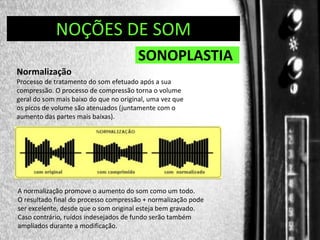 DIREÇÃO DE PROGRAMAS
NOÇÕES DE SOM

SONOPLASTIA
Normalização
Processo de tratamento do som efetuado após a sua
compressão. O processo de compressão torna o volume
geral do som mais baixo do que no original, uma vez que
os picos de volume são atenuados (juntamente com o
aumento das partes mais baixas).

A normalização promove o aumento do som como um todo.
O resultado final do processo compressão + normalização pode
ser excelente, desde que o som original esteja bem gravado.
Caso contrário, ruídos indesejados de fundo serão também
ampliados durante a modificação.

 