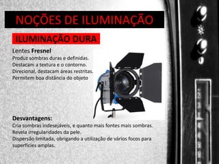 DIREÇÃO DE PROGRAMAS
NOÇÕES DE ILUMINAÇÃO
ILUMINAÇÃO DURA
Lentes Fresnel
Produz sombras duras e definidas.
Destacam a textura e o contorno.
Direcional, destacam áreas restritas.
Permitem boa distância do objeto

Desvantagens:
Cria sombras indesejáveis, e quanto mais fontes mais sombras.
Revela irregularidades da pele.
Dispersão limitada, obrigando a utilização de vários focos para
superfícies amplas.

 