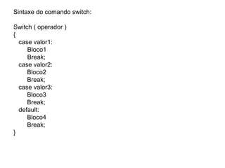 Sintaxe do comando switch:

Switch ( operador )
{
  case valor1:
     Bloco1
     Break;
  case valor2:
     Bloco2
     Break;
  case valor3:
     Bloco3
     Break;
  default:
     Bloco4
     Break;
}
 