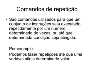 Comandos de repetição
• São comandos utilizados para que um
  conjunto de instruções seja executado
  repetidamente por um número
  determinado de vezes, ou até que
  determinada condição seja atingida.

 Por exemplo:
 Podemos fazer repetições até que uma
 variável atinja determinado valor.
 