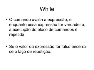 While
• O comando avalia a expressão, e
  enquanto essa expressão for verdadeira,
  a execução do bloco de comandos é
  repetida.

• Se o valor da expressão for falso encerra-
  se o laço de repetição.
 