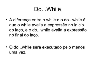 Do...While
• A diferença entre o while e o do...while é
  que o while avalia a expressão no inicio
  do laço, e o do...while avalia a expressão
  no final do laço.

• O do...while será executado pelo menos
  uma vez.
 