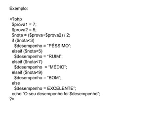 Exemplo:

<?php
 $prova1 = 7;
 $prova2 = 5;
 $nota = ($prova+$prova2) / 2;
 if ($nota<3)
   $desempenho = “PÉSSIMO”;
 elseif ($nota<5)
   $desempenho = “RUIM”;
 elseif ($nota<7)
   $desempenho = “MÉDIO”;
 elseif ($nota<9)
   $desempenho = “BOM”;
 else
   $desempenho = EXCELENTE”;
 echo “O seu desempenho foi $desempenho”;
?>
 