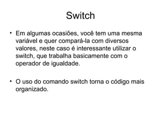 Switch
• Em algumas ocasiões, você tem uma mesma
  variável e quer compará-la com diversos
  valores, neste caso é interessante utilizar o
  switch, que trabalha basicamente com o
  operador de igualdade.

• O uso do comando switch torna o código mais
  organizado.
 