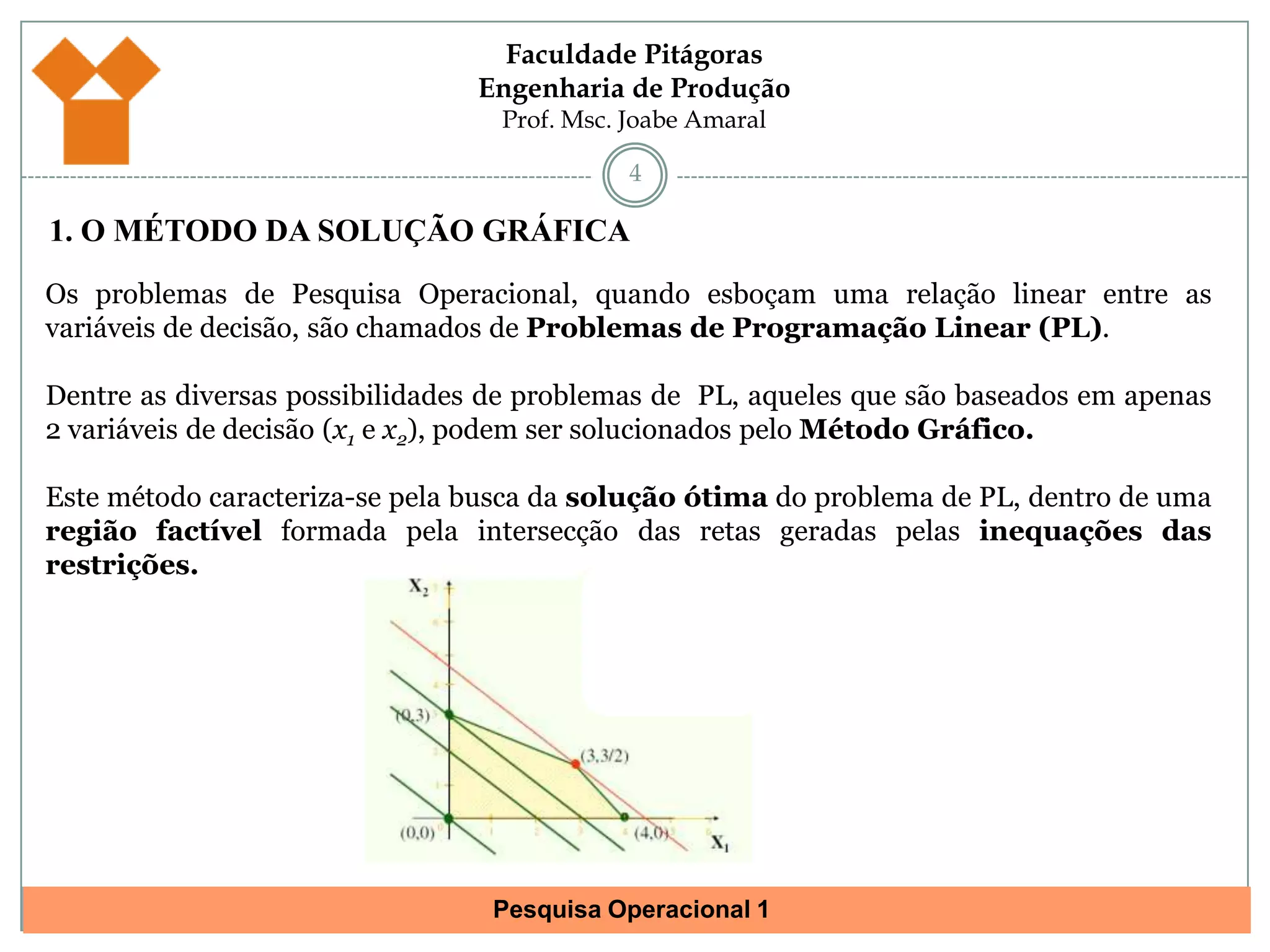 41. O MÉTODO DA SOLUÇÃO GRÁFICAOs problemas de Pesquisa Operacional, quando esboçam uma relação linear entre as variáveis de decisão, são chamados de Problemas de Programação Linear (PL).Dentre as diversas possibilidades de problemas de  PL, aqueles que são baseados em apenas 2 variáveis de decisão (x1 e x2), podem ser solucionados pelo Método Gráfico.Este método caracteriza-se pela busca da solução ótima do problema de PL, dentro de uma região factível formada pela intersecção das retas geradas pelas inequações das restrições.