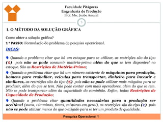 1. O MÉTODO DA SOLUÇÃO GRÁFICA5Como obter a solução gráfica?1 º PASSO: Formulação do problema de pesquisa operacional.DICAS: Quando o problema citar que há um estoque para se utilizar, as restrições são do tipo (≤)pois não se pode consumir matéria-prima além do que se tem disponível no estoque. São as Restrições de Matéria-Prima;