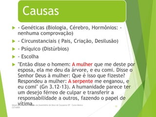 Causas
 - Genéticas (Biologia, Cérebro, Hormônios: -
nenhuma comprovação)
 - Circunstanciais ( Pais, Criação, Desilusão)
 - Psíquico (Distúrbios)
 - Escolha
 "Então disse o homem: A mulher que me deste por
esposa, ela me deu da árvore, e eu comi. Disse o
Senhor Deus à mulher: Que é isso que fizeste?
Respondeu a mulher: A serpente me enganou, e
eu comi" (Gn 3.12-13). A humanidade parece ter
um desejo férreo de culpar e transferir a
responsabilidade a outros, fazendo o papel de
vítima.
Departamento de Teologia da Assembléia de Deus de Caçapava-SP - Curso Básico
CETADEB
12
 