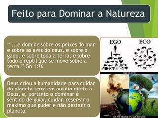 Feito para Dominar a Natureza
Departamento de Teologia da Assembléia de Deus de Caçapava-SP - Curso Básico
CETADEB
13
“ ...e domine sobre os peixes do mar,
e sobre as aves do céus, e sobre o
gado, e sobre toda a terra, e sobre
todo o réptil que se move sobre a
terra.” Gn 1:26
Deus criou a humanidade para cuidar
do planeta terra em auxílio direto a
Deus, e, portanto o dominar é
sentido de guiar, cuidar, reservar o
máximo que puder e não destruir o
planeta.
 