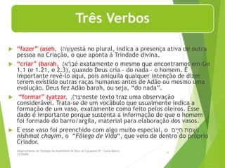 Três Verbos
 “fazer” (aseh, ‫ה‬ ֶׂ֥
‫ש‬ֲ
‫ע‬
) está no plural, indica a presença ativa de outra
pessoa na Criação, o que aponta à Trindade divina.
 “criar” (barah, ‫א‬ ָ֨
‫ר‬ ְ
‫ב‬
) é exatamente o mesmo que encontramos em Gn
1.1 (e 1.21, e 2.3), quando Deus cria – do nada – o homem. É
importante revê-lo aqui, pois aniquila qualquer intenção de dizer
terem existido outras raças humanas antes de Adão ou mesmo uma
evolução. Deus fez Adão barah, ou seja, “do nada”.
 “formar” (yatzar, ‫ר‬‫יצ‬
)
, neste texto traz uma observação
considerável. Trata-se de um vocábulo que usualmente indica a
formação de um vaso, exatamente como feito pelos oleiros. Esse
dado é importante porque sustenta a informação de que o homem
foi formado do barro/argila, material para elaboração dos vasos.
 E esse vaso foi preenchido com algo muito especial, o ‫ת‬ ַ֣‫מ‬ ְ
‫ִּש‬
‫נ‬
‫ים‬ִִּּ֑
‫י‬‫ח‬
nishmat chayim, o “Fôlego de Vida“, que veio de dentro do próprio
Criador.
Departamento de Teologia da Assembléia de Deus de Caçapava-SP - Curso Básico
CETADEB
15
 