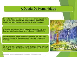 A Queda Da Humanidade
E o Senhor Deus fez brotar da terra toda a árvore agradável à
vista, e boa para comida; e a árvore da vida no meio do
jardim, e a árvore do conhecimento do bem e do mal.
Gênesis 2:9
Ao plantar a árvore do conhecimento do bem e do mal, cria
Deus um relacionamento de servo e Senhor. (OBEDIÊNCIA)
Mas da árvore do conhecimento do bem e do mal, dela não
comerás; porque no dia em que dela comeres, certamente
morrerás.
Gênesis 2:17
Ele nasce a partir da primeira negativa, ao ser dito o primeiro
“não”, fica estabelecido o vínculo que identifica o “criador”
do “criado”.
Departamento de Teologia da Assembléia de Deus de Caçapava-SP - Curso Básico CETADEB
21
 