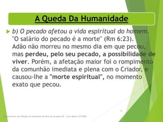 A Queda Da Humanidade
 b) O pecado afetou a vida espiritual do homem.
"O salário do pecado é a morte" (Rm 6:23).
Adão não morreu no mesmo dia em que pecou,
mas perdeu, pelo seu pecado, a possibilidade de
viver. Porém, a afetação maior foi o rompimento
da comunhão imediata e plena com o Criador, e
causou-lhe a "morte espiritual", no momento
exato que pecou.
Departamento de Teologia da Assembléia de Deus de Caçapava-SP - Curso Básico CETADEB
23
 