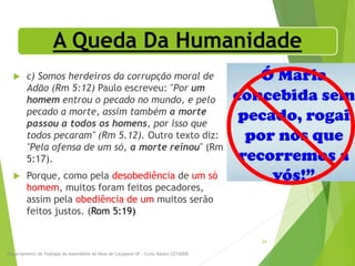 A Queda Da Humanidade
 c) Somos herdeiros da corrupção moral de
Adão (Rm 5:12) Paulo escreveu: "Por um
homem entrou o pecado no mundo, e pelo
pecado a morte, assim também a morte
passou a todos os homens, por isso que
todos pecaram" (Rm 5.12). Outro texto diz:
"Pela ofensa de um só, a morte reinou" (Rm
5:17).
 Porque, como pela desobediência de um só
homem, muitos foram feitos pecadores,
assim pela obediência de um muitos serão
feitos justos. (Rom 5:19)
Departamento de Teologia da Assembléia de Deus de Caçapava-SP - Curso Básico CETADEB
24
 