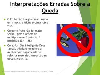 Interpretações Erradas Sobre a
Queda
 O Fruto não é algo comum como
uma maça, a Bíblia é clara sobre
isso.
 Comer o fruto não foi o ato
sexual, pois a ordem de
multiplicar-se é anterior à
proibição (Gn 1:28).
 Como Um Ser inteligente Deus
jamais criaria o homem e a
mulher com capacidade de
relacionar-se afetivamente para
depois proibi-lo.
Departamento de Teologia da Assembléia de Deus de Caçapava-SP - Curso Básico CETADEB
25
 