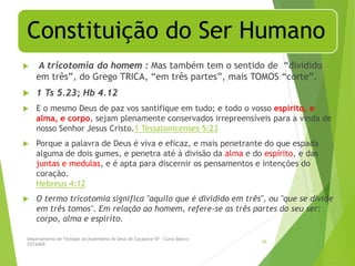 Constituição do Ser Humano
 A tricotomia do homem : Mas também tem o sentido de “dividido
em três”, do Grego TRICA, “em três partes”, mais TOMOS “corte”.
 1 Ts 5.23; Hb 4.12
 E o mesmo Deus de paz vos santifique em tudo; e todo o vosso espírito, e
alma, e corpo, sejam plenamente conservados irrepreensíveis para a vinda de
nosso Senhor Jesus Cristo.1 Tessalonicenses 5:23
 Porque a palavra de Deus é viva e eficaz, e mais penetrante do que espada
alguma de dois gumes, e penetra até à divisão da alma e do espírito, e das
juntas e medulas, e é apta para discernir os pensamentos e intenções do
coração.
Hebreus 4:12
 O termo tricotomia significa "aquilo que é dividido em três", ou "que se divide
em três tomos". Em relação ao homem, refere-se as três partes do seu ser:
corpo, alma e espírito.
Departamento de Teologia da Assembléia de Deus de Caçapava-SP - Curso Básico
CETADEB
26
 