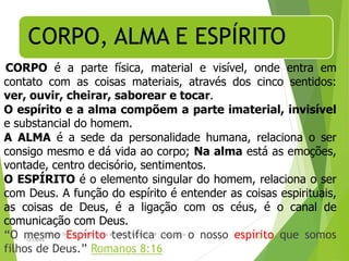 CORPO, ALMA E ESPÍRITO
CORPO é a parte física, material e visível, onde entra em
contato com as coisas materiais, através dos cinco sentidos:
ver, ouvir, cheirar, saborear e tocar.
O espírito e a alma compõem a parte imaterial, invisível
e substancial do homem.
A ALMA é a sede da personalidade humana, relaciona o ser
consigo mesmo e dá vida ao corpo; Na alma está as emoções,
vontade, centro decisório, sentimentos.
O ESPÍRITO é o elemento singular do homem, relaciona o ser
com Deus. A função do espírito é entender as coisas espirituais,
as coisas de Deus, é a ligação com os céus, é o canal de
comunicação com Deus.
“O mesmo Espírito testifica com o nosso espírito que somos
filhos de Deus.” Romanos 8:16
Departamento de Teologia da Assembléia de Deus de Caçapava-SP - Curso Básico
CETADEB
28
 