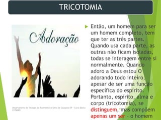 TRICOTOMIA
 Então, um homem para ser
um homem completo, tem
que ter as três partes.
Quando usa cada parte, as
outras não ficam isoladas,
todas se interagem entre si
normalmente. Quando
adoro a Deus estou O
adorando todo inteiro,
apesar de ser uma função
específica do espírito.
Portanto, espírito, alma e
corpo (tricotomia), se
distinguem, mas compõem
apenas um ser – o homem
Departamento de Teologia da Assembléia de Deus de Caçapava-SP - Curso Básico
CETADEB
31
 
