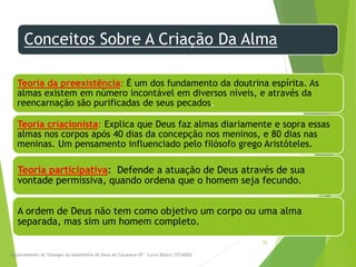 Conceitos Sobre A Criação Da Alma
Teoria da preexistência: É um dos fundamento da doutrina espírita. As
almas existem em número incontável em diversos níveis, e através da
reencarnação são purificadas de seus pecados.
Teoria criacionista: Explica que Deus faz almas diariamente e sopra essas
almas nos corpos após 40 dias da concepção nos meninos, e 80 dias nas
meninas. Um pensamento influenciado pelo filósofo grego Aristóteles.
Teoria participativa: Defende a atuação de Deus através de sua
vontade permissiva, quando ordena que o homem seja fecundo.
A ordem de Deus não tem como objetivo um corpo ou uma alma
separada, mas sim um homem completo.
Departamento de Teologia da Assembléia de Deus de Caçapava-SP - Curso Básico CETADEB
33
 