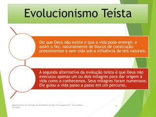 Evolucionismo Teísta
Diz que Deus não existe e que a vida pode emergir, e
assim o fez, naturalmente de blocos de construção
preexistentes e sem vida sob a influência de leis naturais.
A segunda alternativa da evolução teísta é que Deus não
executou apenas um ou dois milagres para dar origem à
vida como a conhecemos. Seus milagres foram numerosos.
Ele guiou a vida passo a passo em um percurso,
Departamento de Teologia da Assembléia de Deus de Caçapava-SP - Curso Básico
CETADEB
39
 