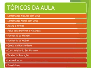 TÓPICOS DA AULA
- Semelhança Natural com Deus
- Semelhança Moral com Deus
- Macho e Fêmea
- Feito para Dominar a Natureza
- Formação do Homem
- Formação da Mulher
- Queda da Humanidade
- Constituição do Ser Humano
- Teorias da Evolução
- Lamarckismo
- Darwinismo
Departamento de Teologia da Assembléia de Deus de Caçapava-SP - Curso Básico
CETADEB
4
 