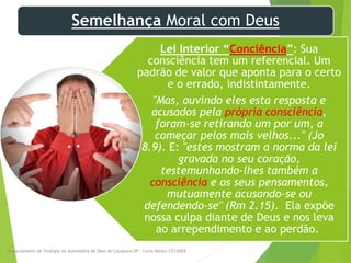 Semelhança Moral com Deus
Lei Interior “Conciência”: Sua
consciência tem um referencial. Um
padrão de valor que aponta para o certo
e o errado, indistintamente.
"Mas, ouvindo eles esta resposta e
acusados pela própria consciência,
foram-se retirando um por um, a
começar pelos mais velhos..." (Jo
8.9). E: "estes mostram a norma da lei
gravada no seu coração,
testemunhando-lhes também a
consciência e os seus pensamentos,
mutuamente acusando-se ou
defendendo-se" (Rm 2.15). Ela expõe
nossa culpa diante de Deus e nos leva
ao arrependimento e ao perdão.
Departamento de Teologia da Assembléia de Deus de Caçapava-SP - Curso Básico CETADEB
7
 