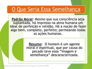 O Que Seria Essa Semelhança
Padrão Moral: Mesmo que sua consciência seja
suplantada, há impresso na alma humana um
ideal de perfeição e retidão. Há a noção de fazer
algo bem, completo, perfeito; permeando todas
as ações humanas.
Resumo: O homem é um agente
moral e espiritual, que por causa do
pecado teve essa “imagem e
semelhança” descaracterizada.
Departamento de Teologia da Assembléia de Deus de Caçapava-SP - Curso Básico CETADEB
8
 