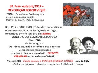 3ª. Fase: outubro/1917 –
REVOLUÇÃO BOLCHEVIQUE
LÊNIN – Estimulou os Bolcheviques a
fazerem uma nova revolução
-Palavras de ordem: PAZ, TERRA e PÃO
Nov. 1917 – BOLCHEVIQUES decidem por um fim ao
Governo Provisório e implantação de um órgão
comandado por um conselho de sovietes
CONSELHO DOS COMISSÁRIOS DO POVO
Líder: LÊNIN
-Reforma agrária
-Operários assumiram o controle das indústrias
-Bancos foram nacionalizados
organização de um novo exército: EXERCITO
VERMELHO – comandante – Trótski.
Março/1918 – Rússia assinou o TRATADO DE BREST-LITOVSK – saiu da I GM
Ceder territórios aos alemães e pagar-lhes 6 bilhões de marcos
 