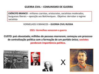 GUERRA CIVIL – COMUNISMO DE GUERRA
EXÉRCITO BRANCO : militares czaristas, aristocratas, socialistas moderados,
burgueses liberais – oposição aos Bolcheviques . Objetivo: derrubar o regime
socialista
VERMELHOS X BRANCOS – GUERRA CIVIL RUSSIA
1921- Vermelhos venceram a guerra
CUSTO: país devastado; milhões de pessoas morreram; começou um processo
de centralização política com a formação de um partido único; sovietes
perderam importância política.
X
 
