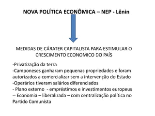 NOVA POLÍTICA ECONÔMICA – NEP - Lênin
MEDIDAS DE CÁRATER CAPITALISTA PARA ESTIMULAR O
CRESCIMENTO ECONOMICO DO PAÍS
-Privatização da terra
-Camponeses ganharam pequenas propriedades e foram
autorizados a comercializar sem a intervenção do Estado
-Operários tiveram salários diferenciados
- Plano externo - empréstimos e investimentos europeus
-- Economia – liberalizada – com centralização política no
Partido Comunista
 