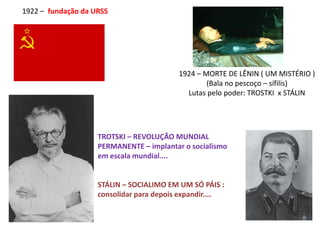 1922 – fundação da URSS
1924 – MORTE DE LÊNIN ( UM MISTÉRIO )
(Bala no pescoço – sífilis)
Lutas pelo poder: TROSTKI x STÁLIN
TROTSKI – REVOLUÇÃO MUNDIAL
PERMANENTE – implantar o socialismo
em escala mundial....
STÁLIN – SOCIALIMO EM UM SÓ PÁIS :
consolidar para depois expandir....
 